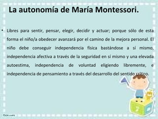 La autonomía de María Montessori. Libres para sentir, pensar, elegir, decidir y actuar; porque sólo de esta forma el niño/a obedecer avanzará por el camino de la mejora personal. El niño debe conseguir independencia física bastándose a sí mismo, independencia afectiva a través de la seguridad en sí mismo y una elevada autoestima, independencia de voluntad eligiendo libremente, e independencia de pensamiento a través del desarrollo del sentido crítico. 