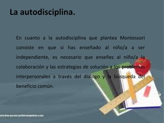 La autodisciplina. En cuanto a la autodisciplina que plantea Montessori consiste en que si has enseñado al niño/a a ser independiente, es necesario que enseñes al niño/a la colaboración y las estrategias de solución a los problemas interpersonales a través del diálogo y la búsqueda del beneficio común . 
