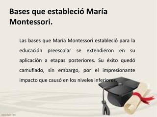 Bases que estableció María Montessori. Las bases que María Montessori estableció para la educación preescolar se extendieron en su aplicación a etapas posteriores. Su éxito quedó camuflado, sin embargo, por el impresionante impacto que causó en los niveles inferiores. 