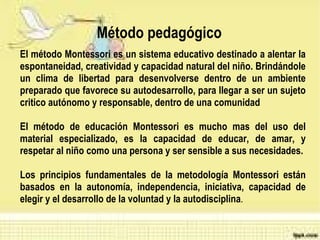Método pedagógico  El  método  Montessori es un  sistema   educativo   destinado  a  alentar  la  espontaneidad ,  creatividad  y capacidad natural del niño.  Brindándole un clima de libertad para desenvolverse dentro de un ambiente preparado que favorece su autodesarrollo, para llegar a ser un sujeto critico autónomo y responsable, dentro de una comunidad El método de educación Montessori es mucho mas del uso del material especializado, es la capacidad de educar, de amar, y respetar al niño como una persona y ser sensible a sus necesidades. Los principios fundamentales de la metodología Montessori están basados en la autonomía, independencia, iniciativa, capacidad de elegir y el desarrollo de la voluntad y la autodisciplina . 