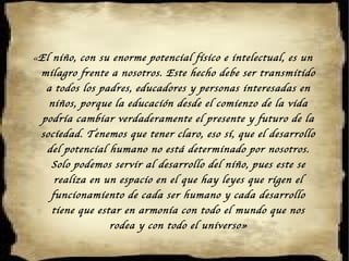 « El niño, con su enorme potencial físico e intelectual, es un milagro frente a nosotros. Este hecho debe ser transmitido a todos los padres, educadores y personas interesadas en niños, porque la educación desde el comienzo de la vida podría cambiar verdaderamente el presente y futuro de la sociedad. Tenemos que tener claro, eso sí, que el desarrollo del potencial humano no está determinado por nosotros. Solo podemos servir al desarrollo del niño, pues este se realiza en un espacio en el que hay leyes que rigen el funcionamiento de cada ser humano y cada desarrollo tiene que estar en armonía con todo el mundo que nos rodea y con todo el universo» 