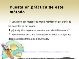Puesta en práctica de este método Utilización del método de María Montessori por parte de los docentes de hoy en día. ¿Qué significa la palabra maestra para María Montessori? Pensamiento de María Montessori en base a lo que los docentes deben transmitir al alumnado. Ejemplo:  http://www.youtube.com/watch?v=izomt9M5gw4&feature=related 