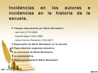 Incidencias en los autores e incidencias en la historia de la escuela. Trabajos descubiertos por María Montessori: - Jean Itard (1774-1838) - Eduardo Seguin (1812-1880)   - Johann Heinrich Pestalozzi (1746-1827) Repercusión de María Montessori en la escuela. Pieza clave del engranaje educativo. La autonomía de María Montessori. La autodisciplina. Bases que estableció María Montessori. 