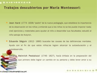 Trabajos descubiertos por María Montessori: Jean Itard  (1774- 1838) "padre" de la nueva pedagogía, que establece la importancia de la observación en los niños y entiende que a los niños no se les puede imponer nada; creó ejercicios y materiales para ayudar al niño a desarrollar sus facultades; estudió al niño salvaje de Aveyron. Eduardo Séguin  (1812- 1880) buscaba las causas de las deficiencias mentales. Ayuda con el fin de que estos niños/as logren alcanzar la autoeducación y el autodesarrollo. Johann Heinrich Pestalozzi  (1746- 1827), hacía énfasis en la preparación del maestro, que primero debe lograr un cambio en su persona y debe tener amor a su trabajo. 