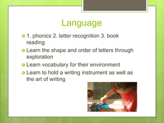 Language
 1.

phonics 2. letter recognition 3. book
reading
 Learn the shape and order of letters through
exploration
 Learn vocabulary for their environment
 Learn to hold a writing instrument as well as
the art of writing

 