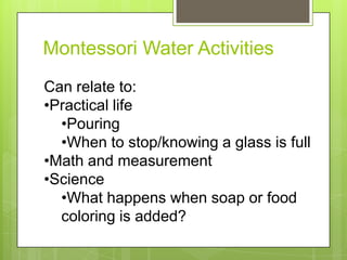 Montessori Water Activities
Can relate to:
•Practical life
•Pouring
•When to stop/knowing a glass is full
•Math and measurement
•Science
•What happens when soap or food
coloring is added?

 