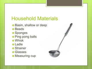 Household Materials
 Basin,

shallow or deep

 Beads
 Sponges
 Ping

pong balls
 Whisk
 Ladle
 Strainer
 Glasses
 Measuring cup

 