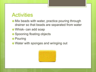 Activities
 Mix

beads with water, practice pouring through
drainer so that beads are separated from water
 Whisk- can add soap
 Spooning floating objects
 Pouring
 Water with sponges and wringing out

 