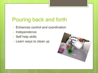 Pouring back and forth
•
•
•
•

Enhances control and coordination
Independence
Self help skills
Learn ways to clean up

 