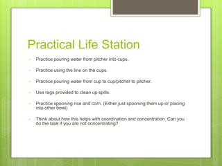 Practical Life Station
•

Practice pouring water from pitcher into cups.

•

Practice using the line on the cups.

•

Practice pouring water from cup to cup/pitcher to pitcher.

•

Use rags provided to clean up spills.

•

Practice spooning rice and corn. (Either just spooning them up or placing
into other bowl)

•

Think about how this helps with coordination and concentration. Can you
do the task if you are not concentrating?

 