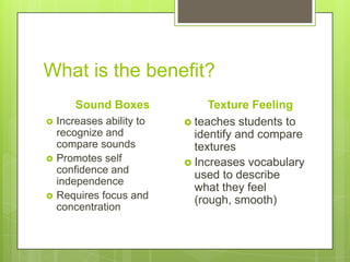 What is the benefit?
Sound Boxes






Increases ability to
recognize and
compare sounds
Promotes self
confidence and
independence
Requires focus and
concentration

Texture Feeling
 teaches students to
identify and compare
textures
 Increases vocabulary
used to describe
what they feel
(rough, smooth)

 