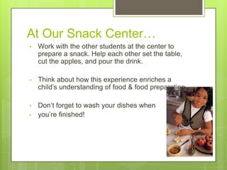 At Our Snack Center…
•

Work with the other students at the center to
prepare a snack. Help each other set the table,
cut the apples, and pour the drink.

•

Think about how this experience enriches a
child‘s understanding of food & food preparation.

•

Don‗t forget to wash your dishes when
you‘re finished!

•

 