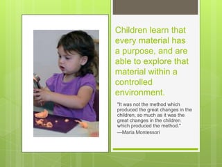 Children learn that
every material has
a purpose, and are
able to explore that
material within a
controlled
environment.
"It was not the method which
produced the great changes in the
children, so much as it was the
great changes in the children
which produced the method."
—Maria Montessori

 