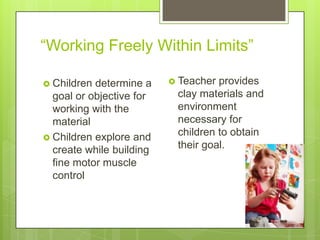 ―Working Freely Within Limits‖
 Children

determine a
goal or objective for
working with the
material
 Children explore and
create while building
fine motor muscle
control

 Teacher

provides
clay materials and
environment
necessary for
children to obtain
their goal.

 
