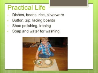 Practical Life
•
•
•
•

Dishes, beans, rice, silverware
Button, zip, lacing boards
Shoe polishing, ironing
Soap and water for washing

 