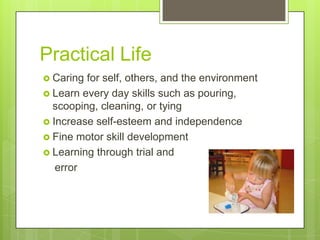 Practical Life
 Caring

for self, others, and the environment
 Learn every day skills such as pouring,
scooping, cleaning, or tying
 Increase self-esteem and independence
 Fine motor skill development
 Learning through trial and
error

 