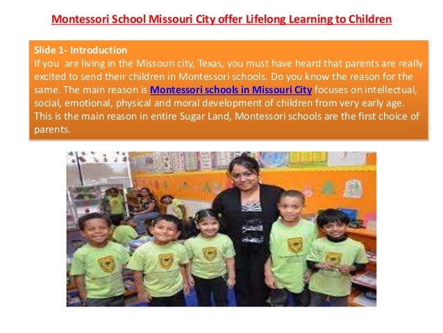 Montessori School Missouri City offer Lifelong Learning to Children
Slide 1- Introduction
If you are living in the Missouri city, Texas, you must have heard that parents are really
excited to send their children in Montessori schools. Do you know the reason for the
same. The main reason is Montessori schools in Missouri City focuses on intellectual,
social, emotional, physical and moral development of children from very early age.
This is the main reason in entire Sugar Land, Montessori schools are the first choice of
parents.
 
