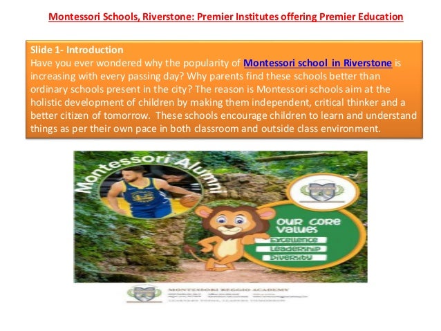Montessori Schools, Riverstone: Premier Institutes offering Premier Education
Slide 1- Introduction
Have you ever wondered why the popularity of Montessori school in Riverstone is
increasing with every passing day? Why parents find these schools better than
ordinary schools present in the city? The reason is Montessori schools aim at the
holistic development of children by making them independent, critical thinker and a
better citizen of tomorrow. These schools encourage children to learn and understand
things as per their own pace in both classroom and outside class environment.
 