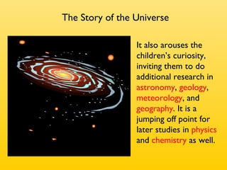 It also arouses the children’s curiosity, inviting them to do additional   research in  astronomy ,  geology ,  meteorology , and  geography .   It is a jumping off point for later studies in  physics  and  chemistry  as well. The Story of the Universe 