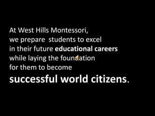 At West Hills Montessori,  we prepare  students to excel  in their future educational careers  while laying the foundation  for them to become successful world citizens. 