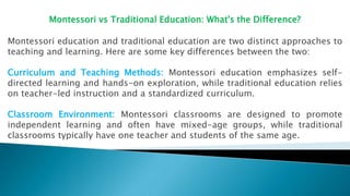 Montessori vs Traditional Education: What's the Difference?
Montessori education and traditional education are two distinct approaches to
teaching and learning. Here are some key differences between the two:
Curriculum and Teaching Methods: Montessori education emphasizes self-
directed learning and hands-on exploration, while traditional education relies
on teacher-led instruction and a standardized curriculum.
Classroom Environment: Montessori classrooms are designed to promote
independent learning and often have mixed-age groups, while traditional
classrooms typically have one teacher and students of the same age.
 