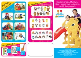 r                                                                                  l                     Suppliers of school furniture,
      oo nts                                                                     aM ateria
    d                                                                  Dram
                                                                                                              indoor - outdoor play equipments,
  ut me
                                                                                               Hand Puppets


O ip                                                                                                               hand & finger puppets
Equ
                                  MWOUT 01        22x13.5x12.5 feet




                                                                         Finger Puppets




 MWOUT 02   16.4x8.2x12.5 feet    MWOUT 03        18.3x15x12.5 feet




                                                                                                Head Gears

 MWOUT 04    18x17.3x10.5 feet    MWOUT 05          23x19.5x11 feet




 MWOUT 06         13x8x7.5 feet   MWOUT 07             9x8.5x6 feet




             us
  scell aneo
Mi                                   Wall Hooks
                                     Mushroom
                                     §
                                     Aeroplane
                                     §
            Flash Card               Puppy
                                     §
                                     Mouse
                                     §
                                                                                                                               Manish H Shah
            Alphabets
            §
                                     Tiger
                                     §
            Colors &
            §
             Shapes                  Bee
                                     §                                                                              E/9 Poonam Park, Bh. Krishna Complex,
            Transportation
            §
            Community
            §
                                                      Growth Chart /                                                     Poonam Complex Char Rasta,
                                                      Height Chart
            Helpers
            Counting 0-25
            §                                         Camel
                                                      §
                                                                                                                 Waghodia Road, Vadodara 390019 Gujarat, India
                                                      Elephant
                                                      §
                                                      Girraffee
                                                      §
                                                                                                                            Call +91 9879551932
                                                      Peacock
                                                      §
                                                                                                                     Email montessoriworld.ind@gmail.com
                                                                                                                              Web www.epen.in
 