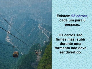 Existem  98 carros , cada um para 8 pessoas. Os carros são firmes mas, subir durante uma tormenta não deve ser divertido. 