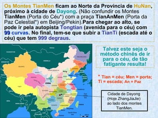 Cidade de Dayong  (Hoje ZhangJiaJie)  ao lado dos montes TianMen. Os Montes TianMen  ficam ao Norte da Província de  HuNan , próximo à cidade de  Dayong .  (Não confundir os Montes  TianMen  (Porta do Céu*) com a praça  TianAnMen  (Porta da Paz Celestial*) em Beijing/Pekin). Para chegar ao alto, se pode ir pela autopista  Tongtian  (avenida para o céu) com  99   curvas . No final, tem-se que subir a  TianTi  (escada até o céu) que tem  999   degraus . Talvez este seja o método chinês de ir para o céu, de tão fatigante resulta! *  Tian = céu; Men = porta; Ti = escada;  An = Paz 