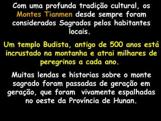 Com uma profunda tradição cultural, os  Montes Tianmen  desde sempre foram considerados Sagrados pelos habitantes locais.  Um templo Budista, antigo de 500 anos está incrustado na montanha e atrai milhares de peregrinos a cada ano.   Muitas lendas e historias sobre o monte sagrado foram passadas de geração em geração, que foram  vivamente espalhadas no oeste da Província de Hunan. 
