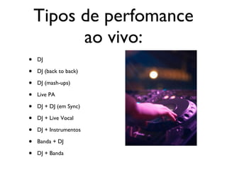 Tipos de perfomance ao vivo: DJ DJ (back to back) DJ (mash-ups) Live PA DJ + DJ (em Sync) DJ + Live Vocal DJ + Instrumentos Banda + DJ DJ + Banda 