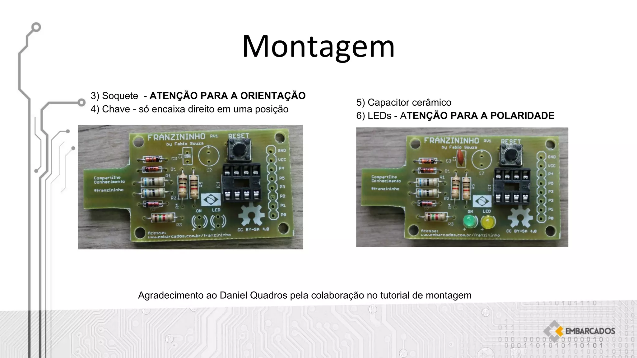 3) Soquete - ATENÇÃO PARA A ORIENTAÇÃO
4) Chave - só encaixa direito em uma posição
5) Capacitor cerâmico
6) LEDs - ATENÇÃO PARA A POLARIDADE
Agradecimento ao Daniel Quadros pela colaboração no tutorial de montagem
 