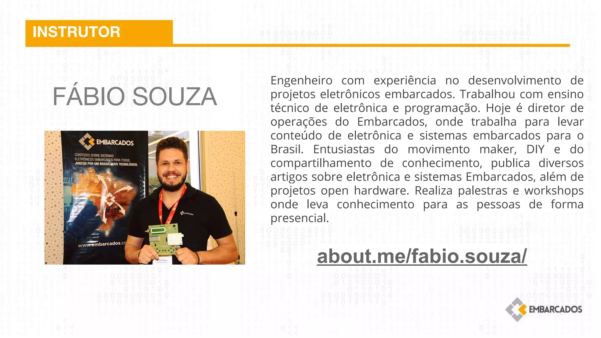 FÁBIO SOUZA
INSTRUTOR
Engenheiro com experiência no desenvolvimento de
projetos eletrônicos embarcados. Trabalhou com ensino
técnico de eletrônica e programação. Hoje é diretor de
operações do Embarcados, onde trabalha para levar
conteúdo de eletrônica e sistemas embarcados para o
Brasil. Entusiastas do movimento maker, DIY e do
compartilhamento de conhecimento, publica diversos
artigos sobre eletrônica e sistemas Embarcados, além de
projetos open hardware. Realiza palestras e workshops
onde leva conhecimento para as pessoas de forma
presencial.
about.me/fabio.souza/
 
