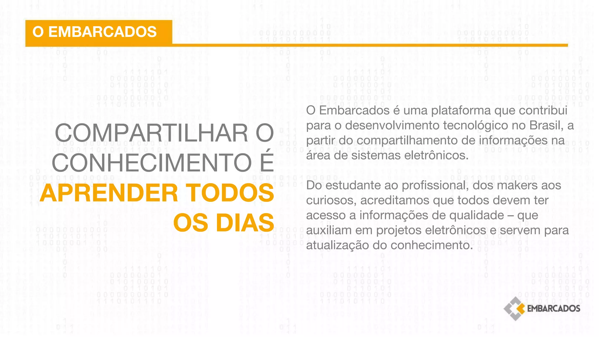 COMPARTILHAR O
CONHECIMENTO É
APRENDER TODOS
OS DIAS
O EMBARCADOS
O Embarcados é uma plataforma que contribui
para o desenvolvimento tecnológico no Brasil, a
partir do compartilhamento de informações na
área de sistemas eletrônicos.
 
Do estudante ao profissional, dos makers aos
curiosos, acreditamos que todos devem ter
acesso a informações de qualidade – que
auxiliam em projetos eletrônicos e servem para
atualização do conhecimento.
 