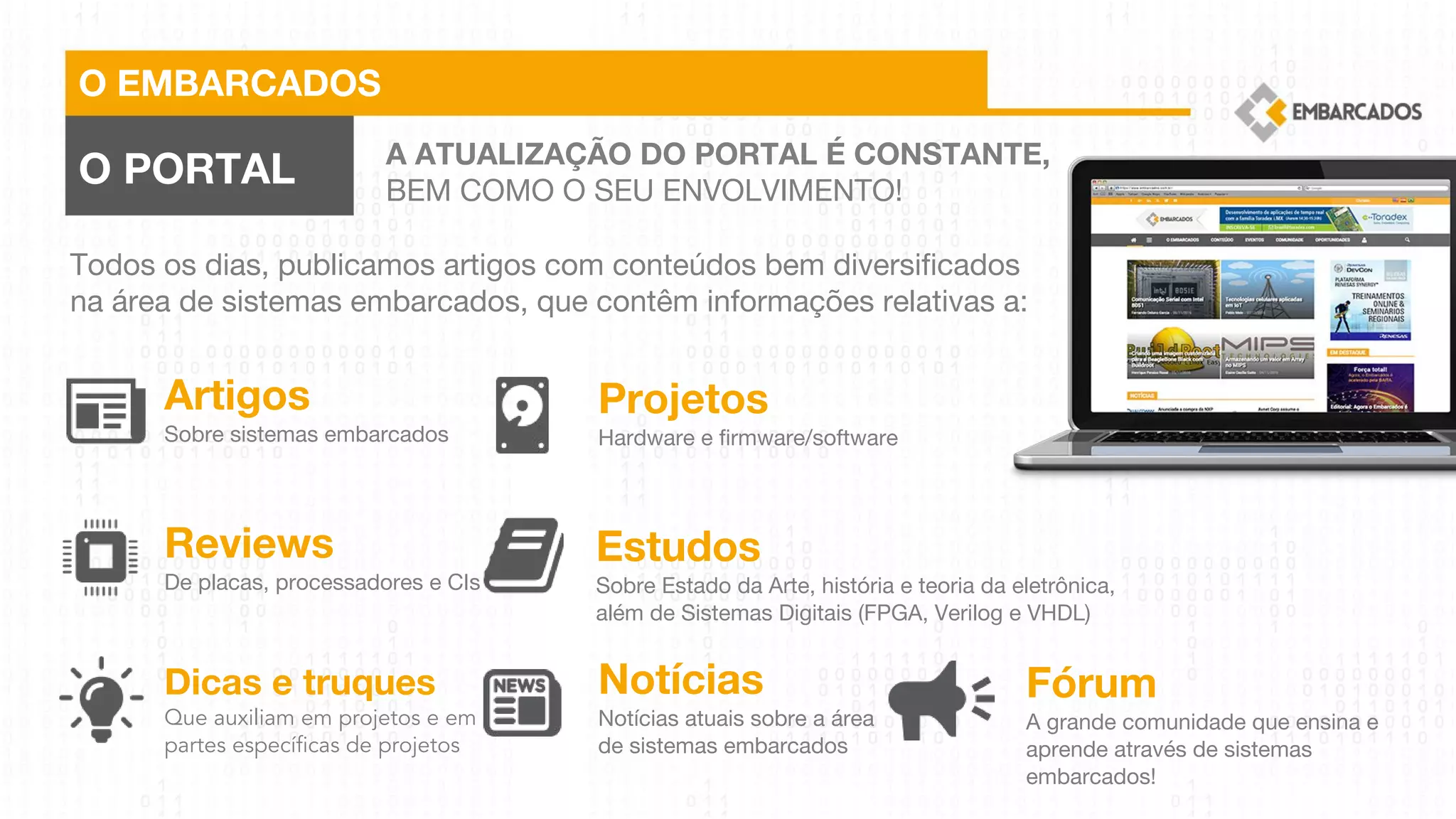 O EMBARCADOS
O PORTAL A ATUALIZAÇÃO DO PORTAL É CONSTANTE,
BEM COMO O SEU ENVOLVIMENTO!
Todos os dias, publicamos artigos com conteúdos bem diversificados
na área de sistemas embarcados, que contêm informações relativas a:
Artigos
Sobre sistemas embarcados
Reviews
De placas, processadores e CIs
Dicas e truques
Que auxiliam em projetos e em
partes específicas de projetos
Projetos
Hardware e firmware/software
Estudos
Sobre Estado da Arte, história e teoria da eletrônica,
além de Sistemas Digitais (FPGA, Verilog e VHDL)
Notícias
Notícias atuais sobre a área
de sistemas embarcados
Fórum
A grande comunidade que ensina e
aprende através de sistemas
embarcados!
 