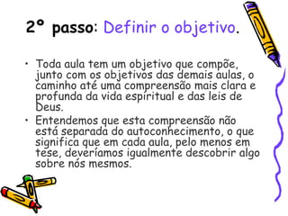 2º passo: Definir o objetivo.
• Toda aula tem um objetivo que compõe,
junto com os objetivos das demais aulas, o
caminho até uma compreensão mais clara e
profunda da vida espiritual e das leis de
Deus.
• Entendemos que esta compreensão não
está separada do autoconhecimento, o que
significa que em cada aula, pelo menos em
tese, deveríamos igualmente descobrir algo
sobre nós mesmos.
 