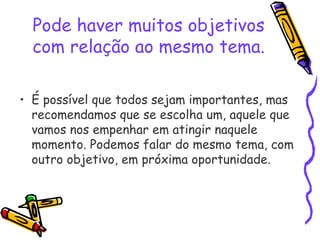 Pode haver muitos objetivos
com relação ao mesmo tema.
• É possível que todos sejam importantes, mas
recomendamos que se escolha um, aquele que
vamos nos empenhar em atingir naquele
momento. Podemos falar do mesmo tema, com
outro objetivo, em próxima oportunidade.
 