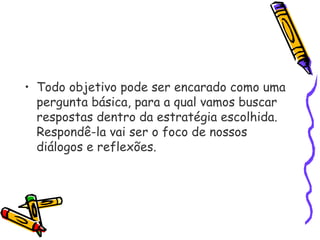 • Todo objetivo pode ser encarado como uma
pergunta básica, para a qual vamos buscar
respostas dentro da estratégia escolhida.
Respondê-la vai ser o foco de nossos
diálogos e reflexões.
 