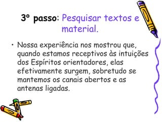 3º passo: Pesquisar textos e
material.
• Nossa experiência nos mostrou que,
quando estamos receptivos às intuições
dos Espíritos orientadores, elas
efetivamente surgem, sobretudo se
mantemos os canais abertos e as
antenas ligadas.
 