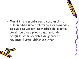 • Mas é interessante que a casa espírita
disponibilize uma biblioteca e recomenda-
se que o educador, na medida do possível,
constitua o seu próprio material de
pesquisa, com recortes de jornais e
revistas, livros, vídeos e outros.
 