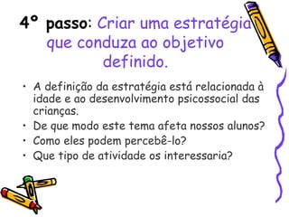 4º passo: Criar uma estratégia
que conduza ao objetivo
definido.
• A definição da estratégia está relacionada à
idade e ao desenvolvimento psicossocial das
crianças.
• De que modo este tema afeta nossos alunos?
• Como eles podem percebê-lo?
• Que tipo de atividade os interessaria?
 