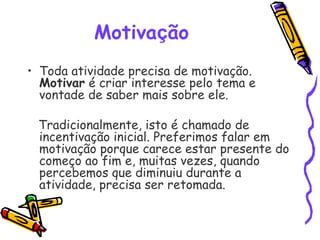 Motivação 
• Toda atividade precisa de motivação.
Motivar é criar interesse pelo tema e
vontade de saber mais sobre ele.
Tradicionalmente, isto é chamado de
incentivação inicial. Preferimos falar em
motivação porque carece estar presente do
começo ao fim e, muitas vezes, quando
percebemos que diminuiu durante a
atividade, precisa ser retomada.
 