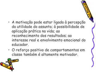 • A motivação pode estar ligada à percepção
da utilidade do assunto; à possibilidade de
aplicação prática na vida; ao
reconhecimento dos resultados; ao
interesse real e envolvimento emocional do
educador.
• O reforço positivo de comportamentos em
classe também é altamente motivador.
 