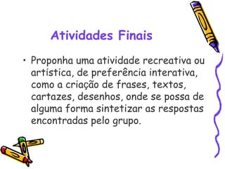 Atividades Finais
• Proponha uma atividade recreativa ou
artística, de preferência interativa,
como a criação de frases, textos,
cartazes, desenhos, onde se possa de
alguma forma sintetizar as respostas
encontradas pelo grupo. 
 