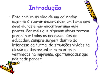 Introdução
• Fato comum na vida de um educador
espírita é querer desenvolver um tema com
seus alunos e não encontrar uma aula
pronta. Por mais que algumas obras tentem
preencher todas as necessidades do
educador, sempre surgem dentro do
interesse da turma, de situações vividas na
classe ou dos assuntos momentosos
ventilados na imprensa, oportunidades que
não pode perder.
 