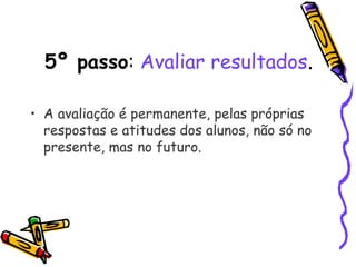 5º passo: Avaliar resultados.
• A avaliação é permanente, pelas próprias
respostas e atitudes dos alunos, não só no
presente, mas no futuro. 
 