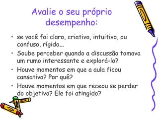 Avalie o seu próprio
desempenho:
• se você foi claro, criativo, intuitivo, ou
confuso, rígido...
• Soube perceber quando a discussão tomava
um rumo interessante e explorá-lo?
• Houve momentos em que a aula ficou
cansativa? Por quê?
• Houve momentos em que receou se perder
do objetivo? Ele foi atingido?
 