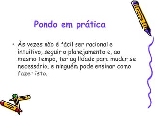 Pondo em prática
• Às vezes não é fácil ser racional e
intuitivo, seguir o planejamento e, ao
mesmo tempo, ter agilidade para mudar se
necessário, e ninguém pode ensinar como
fazer isto.
 