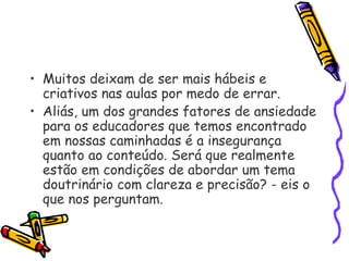 • Muitos deixam de ser mais hábeis e
criativos nas aulas por medo de errar.
• Aliás, um dos grandes fatores de ansiedade
para os educadores que temos encontrado
em nossas caminhadas é a insegurança
quanto ao conteúdo. Será que realmente
estão em condições de abordar um tema
doutrinário com clareza e precisão? - eis o
que nos perguntam.
 