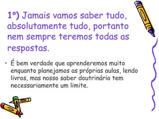 1º) Jamais vamos saber tudo,
absolutamente tudo, portanto
nem sempre teremos todas as
respostas.
• É bem verdade que aprenderemos muito
enquanto planejamos as próprias aulas, lendo
livros, mas nosso saber doutrinário tem
necessariamente um limite. 
 