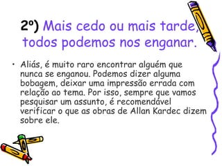2º) Mais cedo ou mais tarde,
todos podemos nos enganar.
• Aliás, é muito raro encontrar alguém que
nunca se enganou. Podemos dizer alguma
bobagem, deixar uma impressão errada com
relação ao tema. Por isso, sempre que vamos
pesquisar um assunto, é recomendável
verificar o que as obras de Allan Kardec dizem
sobre ele.
 